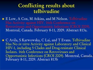 Conflicting results about
              telbivudine
E Low, A Cox, M Atkins, and M Nelson. Telbivudine
Has Activity against HIV. 16th Conference on
Retroviruses and Opportunistic Infections (CROI 2009).
Montreal, Canada. February 8-11, 2009. Abstract 813a.

C Avila, S Karwowska, C Lai, and T Evans. Telbivudine
Has No in vitro Activity against Laboratory and Clinical
HIV-1, including 5 Clades and Drug-resistant Clinical
Isolates. 16th Conference on Retroviruses and
Opportunistic Infections (CROI 2009). Montreal, Canada.
February 8-11, 2009. Abstract 813b
 
