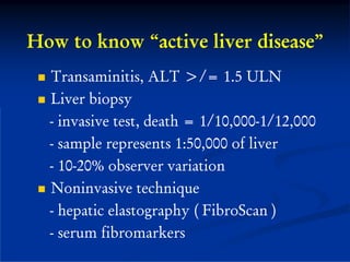 How to know “active liver disease”
  Transaminitis, ALT >/= 1.5 ULN
  Liver biopsy
  - invasive test, death = 1/10,000-1/12,000
  - sample represents 1:50,000 of liver
  - 10-20% observer variation
  Noninvasive technique
  - hepatic elastography ( FibroScan )
  - serum fibromarkers
 