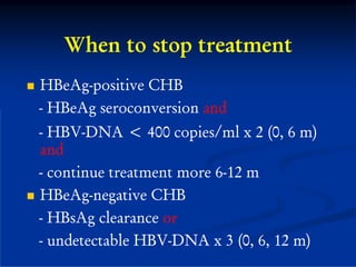 When to stop treatment
HBeAg-positive CHB
- HBeAg seroconversion and
- HBV-DNA < 400 copies/ml x 2 (0, 6 m)
and
- continue treatment more 6-12 m
HBeAg-negative CHB
- HBsAg clearance or
- undetectable HBV-DNA x 3 (0, 6, 12 m)
 