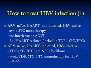 How to treat HBV infection (1)

ARV- naïve, HAART- not indicated, HBV- active
- avoid 3TC monotherapy
- use interferon or ADV?
- full HAART regimen (including TDF+3TC/FTC)
ARV- naïve, HAART- indicated, HBV- inactive
- TDF+3TC/FTC are NRTI backbone
- avoid TDF, 3TC, FTC monotherapy for HBV
infection
 