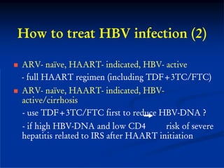 How to treat HBV infection (2)

ARV- naïve, HAART- indicated, HBV- active
- full HAART regimen (including TDF+3TC/FTC)
ARV- naïve, HAART- indicated, HBV-
active/cirrhosis
- use TDF+3TC/FTC first to reduce HBV-DNA ?
- if high HBV-DNA and low CD4          risk of severe
hepatitis related to IRS after HAART initiation
 