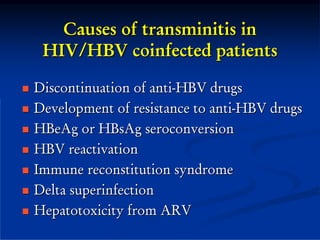 Causes of transminitis in
 HIV/HBV coinfected patients

Discontinuation of anti-HBV drugs
Development of resistance to anti-HBV drugs
HBeAg or HBsAg seroconversion
HBV reactivation
Immune reconstitution syndrome
Delta superinfection
Hepatotoxicity from ARV
 