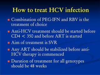 How to treat HCV infection
Combination of PEG-IFN and RBV is the
treatment of choice
Anti-HCV treatment should be started before
CD4 < 350 and before ART is started
Aim of treatment is SVR
Any ART should be stabilized before anti-
HCV therapy is commenced
Duration of treatment for all genotypes
should be 48 weeks
 