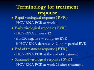 Terminology for treatment
         response
 Rapid virological response ( RVR )
- HCV-RNA PCR at week 4
 Early virological response ( EVR )
- HCV-RNA at week 12
- if PCR negative = complete EVR
- if HCV-RNA decrease > 2 log = partial EVR
 End of treatment response ( ETR )
- HCV-RNA PCR at the end of treatment
 Sustained virological response ( SVR )
- HCV-RNA PCR at week 24 after treatment
 