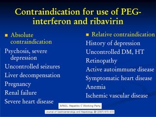 Contraindication for use of PEG-
      interferon and ribavirin
  Absolute                 Relative contraindication
  contraindication      History of depression
Psychosis, severe       Uncontrolled DM, HT
  depression            Retinopathy
Uncontrolled seizures   Active autoimmune disease
Liver decompensation    Symptomatic heart disease
Pregnancy               Anemia
Renal failure           Ischemic vascular disease
Severe heart disease
 