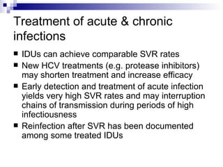 Treatment of acute & chronic infections IDUs can achieve comparable SVR rates New HCV treatments (e.g. protease inhibitors) may shorten treatment and increase efficacy Early detection and treatment of acute infection yields very high SVR rates and may interruption chains of transmission during periods of high infectiousness Reinfection after SVR has been documented among some treated IDUs 