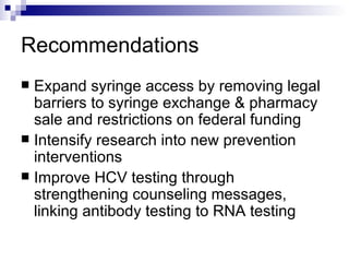 Recommendations Expand syringe access by removing legal barriers to syringe exchange & pharmacy sale and restrictions on federal funding Intensify research into new prevention interventions Improve HCV testing through strengthening counseling messages, linking antibody testing to RNA testing 