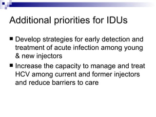 Additional priorities for IDUs Develop strategies for early detection and treatment of acute infection among young & new injectors Increase the capacity to manage and treat HCV among current and former injectors and reduce barriers to care 