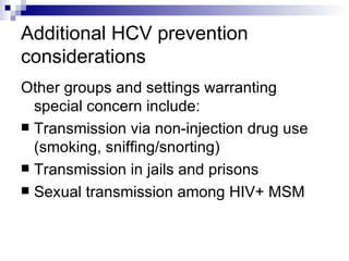 Additional HCV prevention considerations Other groups and settings warranting special concern include: Transmission via non-injection drug use (smoking, sniffing/snorting) Transmission in jails and prisons Sexual transmission among HIV+ MSM 