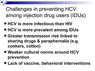 Challenges in preventing HCV among injection drug users (IDUs) HCV is more infectious than HIV HCV is more prevalent among IDUs Greater transmission risk linked to sharing drugs & paraphernalia (e.g. cookers, cotton) Weaker cultural norms around HCV prevention Lack of vaccine, behavioral interventions 