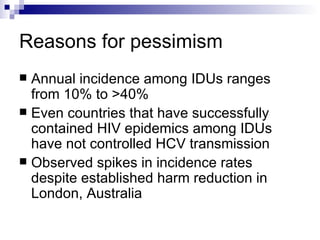 Reasons for pessimism Annual incidence among IDUs ranges from 10% to >40% Even countries that have successfully contained HIV epidemics among IDUs have not controlled HCV transmission Observed spikes in incidence rates despite established harm reduction in London, Australia 