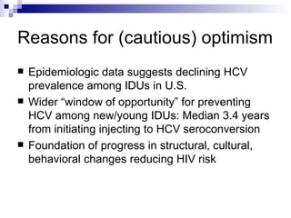 Reasons for (cautious) optimism Epidemiologic data suggests declining HCV prevalence among IDUs in U.S. Wider “window of opportunity” for preventing HCV among new/young IDUs: Median 3.4 years from initiating injecting to HCV seroconversion Foundation of progress in structural, cultural, behavioral changes reducing HIV risk 