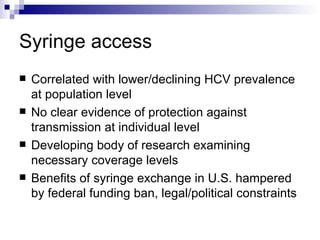 Syringe access Correlated with lower/declining HCV prevalence at population level No clear evidence of protection against transmission at individual level Developing body of research examining necessary coverage levels Benefits of syringe exchange in U.S. hampered by federal funding ban, legal/political constraints 