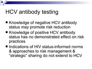 HCV antibody testing Knowledge of negative HCV antibody status  may  promote risk reduction Knowledge of positive HCV antibody status has no demonstrated effect on risk practices Indications of HIV status-informed norms & approaches to risk management & “strategic” sharing do not extend to HCV 