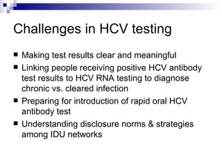 Challenges in HCV testing Making test results clear and meaningful Linking people receiving positive HCV antibody test results to HCV RNA testing to diagnose chronic vs. cleared infection Preparing for introduction of rapid oral HCV antibody test Understanding disclosure norms & strategies among IDU networks 