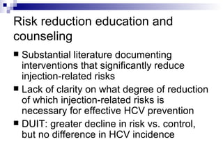Risk reduction education and counseling Substantial literature documenting interventions that significantly reduce injection-related risks Lack of clarity on what degree of reduction of which injection-related risks is necessary for effective HCV prevention DUIT: greater decline in risk vs. control, but no difference in HCV incidence 