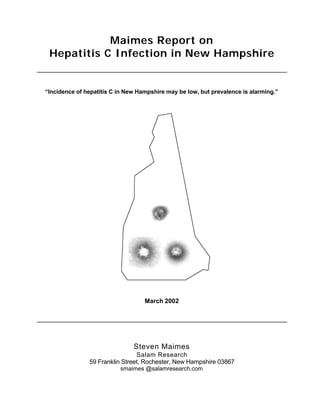 Maimes Report on
Hepatitis C Infection in New Hampshire
“Incidence of hepatitis C in New Hampshire may be low, but prevalence is alarming.”
March 2002
Steven Maimes
Salam Research
59 Franklin Street, Rochester, New Hampshire 03867
smaimes @salamresearch.com
 