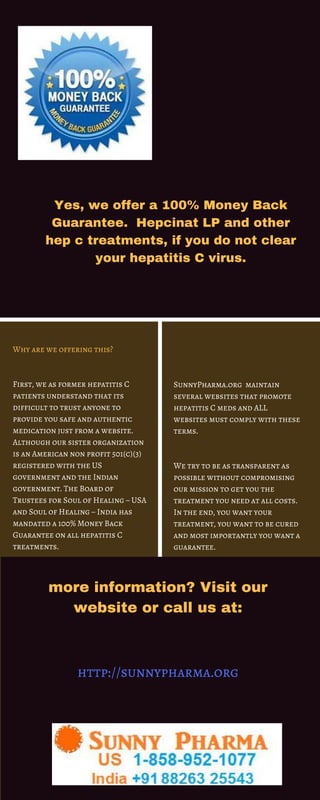 Yes, we offer a 100% Money Back
Guarantee.  Hepcinat LP and other
hep c treatments, if you do not clear
your hepatitis C virus.
Why are we offering this?
First, we as former hepatitis C
patients understand that its
difficult to trust anyone to
provide you safe and authentic
medication just from a website.
Although our sister organization
is an American non profit 501(c)(3)
registered with the US
government and the Indian
government. The Board of
Trustees for Soul of Healing – USA
and Soul of Healing – India has
mandated a 100% Money Back
Guarantee on all hepatitis C
treatments.
SunnyPharma.org  maintain
several websites that promote
hepatitis C meds and ALL
websites must comply with these
terms.
We try to be as transparent as
possible without compromising
our mission to get you the
treatment you need at all costs.
In the end, you want your
treatment, you want to be cured
and most importantly you want a
guarantee.
more information? Visit our
website or call us at:
http://sunnypharma.org
 