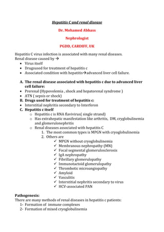 Hepatitis C and renal disease
Dr. Mohamed Abbass
Nephrologist
PGDD, CARDIFF, UK
Hepatitis C virus infection is associated with many renal diseases.
Renal disease caused by 
 Virus itself
 Drugsused for treatment of hepatitis c
 Associated condition with hepatitisadvanced liver cell failure.
A. The renal disease associated with hepatitis c due to advanced liver
cell failure:
 Prerenal (Hypovolemia , shock and hepatorenal syndrome )
 ATN ( sepsis or shock)
B. Drugs used for treatment of hepatitis c:
 Interstitial nephritis secondary to Interferon
C. Hepatitis c itself
o Hepatitis c is RNA flavivirus( single strand)
o Has extrahepatic manifestation like arthritis, DM, cryglobulinemia
and glomerulonephritis
o Renal diseases associated with hepatitis C
1. The most common types is MPGN with cryoglobulinemia
2. Others are
 MPGN without cryoglobulinemia
 Membranous nephropathy (MN)
 Focal segmental glomerulosclerosis
 IgA nephropathy
 Fibrillary glomerulopathy
 Immunotactoid glomerulopathy
 Thrombotic microangiopathy
 Amyloid
 Vasculitis
 Interstitial nephritis secondary to virus
 HCV-associated PAN
Pathogenesis:
There are many methods of renal diseases in hepatitis c patients:
1- Formation of immune complexes
2- Formation of mixed cryoglobulinemia
 