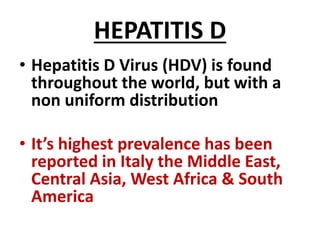 HEPATITIS D
• Hepatitis D Virus (HDV) is found
throughout the world, but with a
non uniform distribution
• It’s highest prevalence has been
reported in Italy the Middle East,
Central Asia, West Africa & South
America
 