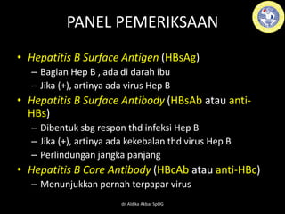 PANEL PEMERIKSAAN
• Hepatitis B Surface Antigen (HBsAg)
– Bagian Hep B , ada di darah ibu
– Jika (+), artinya ada virus Hep B
• Hepatitis B Surface Antibody (HBsAb atau anti-
HBs)
– Dibentuk sbg respon thd infeksi Hep B
– Jika (+), artinya ada kekebalan thd virus Hep B
– Perlindungan jangka panjang
• Hepatitis B Core Antibody (HBcAb atau anti-HBc)
– Menunjukkan pernah terpapar virus
dr. Aldika Akbar SpOG
 