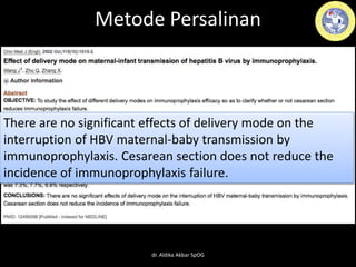Metode Persalinan
There are no significant effects of delivery mode on the
interruption of HBV maternal-baby transmission by
immunoprophylaxis. Cesarean section does not reduce the
incidence of immunoprophylaxis failure.
dr. Aldika Akbar SpOG
 