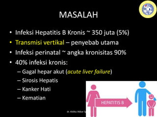 MASALAH
• Infeksi Hepatitis B Kronis ~ 350 juta (5%)
• Transmisi vertikal – penyebab utama
• Infeksi perinatal ~ angka kronisitas 90%
• 40% infeksi kronis:
– Gagal hepar akut (acute liver failure)
– Sirosis Hepatis
– Kanker Hati
– Kematian
dr. Aldika Akbar SpOG
 
