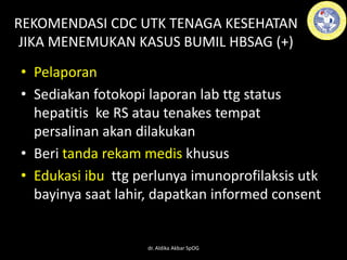 REKOMENDASI CDC UTK TENAGA KESEHATAN
JIKA MENEMUKAN KASUS BUMIL HBSAG (+)
• Pelaporan
• Sediakan fotokopi laporan lab ttg status
hepatitis ke RS atau tenakes tempat
persalinan akan dilakukan
• Beri tanda rekam medis khusus
• Edukasi ibu ttg perlunya imunoprofilaksis utk
bayinya saat lahir, dapatkan informed consent
dr. Aldika Akbar SpOG
 