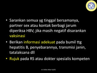 • Sarankan semua yg tinggal bersamanya,
partner sex atau kontak berbagi jarum
diperiksa HBV, jika masih negatif disarankan
vaksinasi
• Berikan informasi adekuat pada bumil ttg
hepatitis B, penyebarannya, transmisi janin,
tatalaksana dll
• Rujuk pada RS atau dokter spesialis kompeten
dr. Aldika Akbar SpOG
 