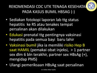 • Sediakan fotokopi laporan lab ttg status
hepatitis ke RS atau tenakes tempat
persalinan akan dilakukan
• Edukasi prenatal ttg pentingnya vaksinasi
hepatitis pada semua bayi baru lahir
• Vaksinasi bumil jika ia memiliki risiko Hep B
saat HAMIL (pemakai obat injeksi, > 1 partner
sex dlm 6 bln terakhir, partner sex HBsAg (+),
mengidap PMS)
• Ulangi pemeriksaan HBsAg saat persalinan
REKOMENDASI CDC UTK TENAGA KESEHATAN
PADA KASUS BUMIL HBSAG (-)
dr. Aldika Akbar SpOG
 