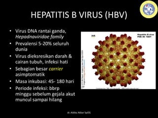 HEPATITIS B VIRUS (HBV)
• Virus DNA rantai ganda,
Hepadnaviridae family
• Prevalensi 5-20% seluruh
dunia
• Virus dieksresikan darah &
cairan tubuh, infeksi hati
• Sebagian besar carrier
asimptomatik
• Masa inkubasi: 45- 180 hari
• Periode infeksi: bbrp
minggu sebelum gejala akut
muncul sampai hilang
dr. Aldika Akbar SpOG
 
