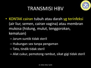 TRANSMISI HBV
• KONTAK cairan tubuh atau darah yg terinfeksi
(air liur, semen, cairan vagina) atau membran
mukosa (hidung, mulut, tenggorokan,
kemaluan)
– Jarum suntik tidak steril
– Hubungan sex tanpa pengaman
– Tato, tindik tidak steril
– Alat cukur, pemotong rambut, sikat gigi tidak steril
dr. Aldika Akbar SpOG
 