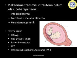 • Mekanisme transmisi intrauterin belum
jelas, beberapa teori:
– Infeksi plasenta
– Translokasi melalui plasenta
– Kerentanan genetik
• Faktor risiko:
• HBeAg (+)
• HBV DNA (+) tinggi
• Partus Prematurus
• KPP
• Infeksi akut saat hamil, terutama TM 3
dr. Aldika Akbar SpOG
 