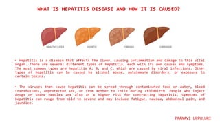 • Hepatitis is a disease that affects the liver, causing inflammation and damage to this vital
organ. There are several different types of hepatitis, each with its own causes and symptoms.
The most common types are hepatitis A, B, and C, which are caused by viral infections. Other
types of hepatitis can be caused by alcohol abuse, autoimmune disorders, or exposure to
certain toxins.
• The viruses that cause hepatitis can be spread through contaminated food or water, blood
transfusions, unprotected sex, or from mother to child during childbirth. People who inject
drugs or share needles are also at a higher risk for contracting hepatitis. Symptoms of
hepatitis can range from mild to severe and may include fatigue, nausea, abdominal pain, and
jaundice.
WHAT IS HEPATITIS DISEASE AND HOW IT IS CAUSED?
PRANAVI UPPULURI
 