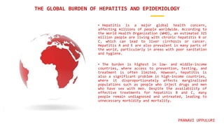 • Hepatitis is a major global health concern,
affecting millions of people worldwide. According to
the World Health Organization (WHO), an estimated 325
million people are living with chronic hepatitis B or
C, which can lead to liver cirrhosis or cancer.
Hepatitis A and E are also prevalent in many parts of
the world, particularly in areas with poor sanitation
and hygiene.
• The burden is highest in low- and middle-income
countries, where access to prevention, testing, and
treatment is often limited. However, hepatitis is
also a significant problem in high-income countries,
where it disproportionately affects marginalized
populations such as people who inject drugs and men
who have sex with men. Despite the availability of
effective treatments for hepatitis B and C, many
people remain undiagnosed and untreated, leading to
unnecessary morbidity and mortality.
THE GLOBAL BURDEN OF HEPATITIS AND EPIDEMIOLOGY
PRANAVI UPPULURI
 