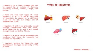 • Hepatitis is a liver disease that can
be caused by a variety of factors,
including viruses, alcohol, drugs, and
toxins.
• There are five main types of viral
hepatitis: A, B, C, D, and E. Each type
of hepatitis is caused by a different
virus and has its own unique set of
symptoms and risks.
• Hepatitis A and E are primarily spread
through contaminated food and water,
while hepatitis B, C, and D are spread
through blood and bodily fluids.
• Hepatitis A and B can be prevented with
vaccines, but there is currently no
vaccine for hepatitis C.
• Treatment options for hepatitis vary
depending on the type and severity of the
disease.
TYPES OF HEPATITIS
PRANAVI UPPULURI
 