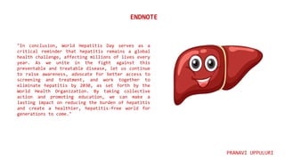 "In conclusion, World Hepatitis Day serves as a
critical reminder that hepatitis remains a global
health challenge, affecting millions of lives every
year. As we unite in the fight against this
preventable and treatable disease, let us continue
to raise awareness, advocate for better access to
screening and treatment, and work together to
eliminate hepatitis by 2030, as set forth by the
World Health Organization. By taking collective
action and promoting education, we can make a
lasting impact on reducing the burden of hepatitis
and create a healthier, hepatitis-free world for
generations to come."
ENDNOTE
PRANAVI UPPULURI
 