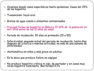  Ocasiona desde casos esporádicos hasta epidemias. Causa del 25%

de las hepatitis

 Transmisión: fecal-oral

 Brotes de agua común o alimentos contaminados
 Principal forma de hepatitis en México. El 30% de la población Ac

anti VHA antes de los 10 años de edad.

 Periodo de incubación: 30 días en promedio (15 a 50)
 Infectividad: segunda mitad del periodo de incubación, hasta días

después de ictericia o máxima actividad, no más de una semana de
enfermedad

 Asintomática en niños y más grave en adultos
 Es la única que produce fiebre en espigas
 No produce hepatitis crónica ni edo. de portador y en casos muy

raros hepatitis fulminante. Mortalidad 0.1%

 