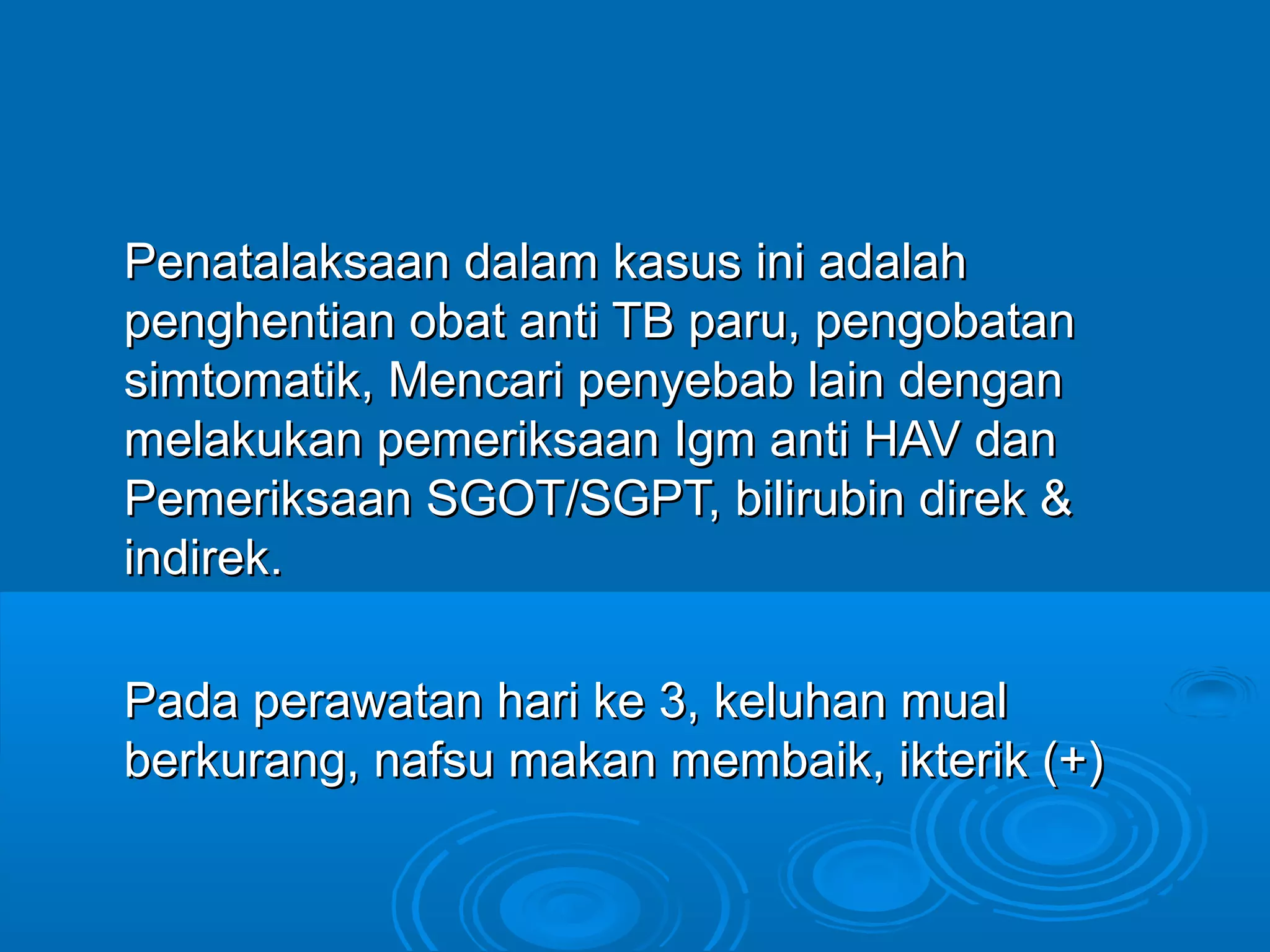 Penatalaksaan dalam kasus ini adalah
penghentian obat anti TB paru, pengobatan
simtomatik, Mencari penyebab lain dengan
melakukan pemeriksaan Igm anti HAV dan
Pemeriksaan SGOT/SGPT, bilirubin direk &
indirek.

Pada perawatan hari ke 3, keluhan mual
berkurang, nafsu makan membaik, ikterik (+)
 
