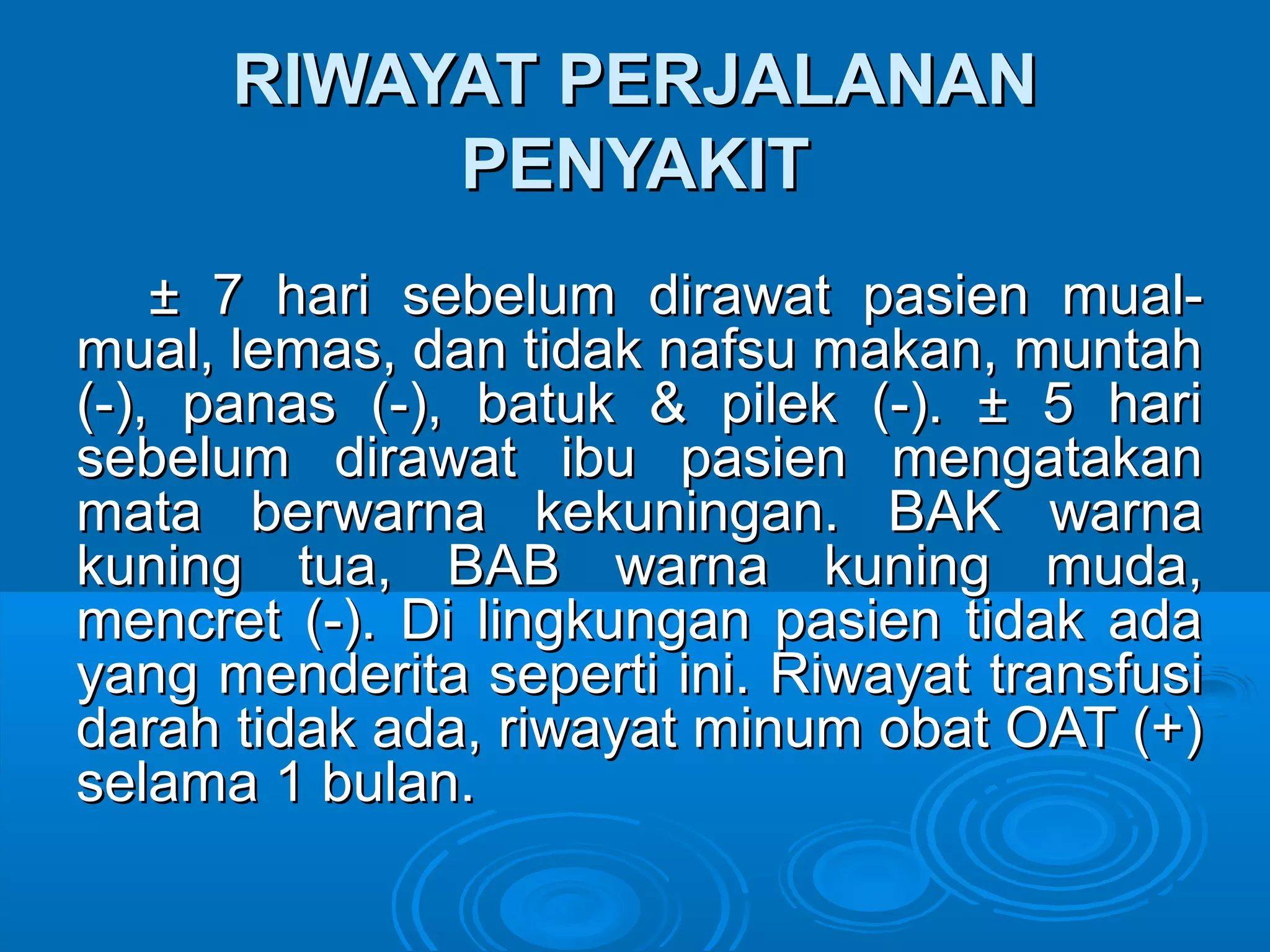 RIWAYAT PERJALANAN
           PENYAKIT
    ± 7 hari sebelum dirawat pasien mual-
mual, lemas, dan tidak nafsu makan, muntah
(-), panas (-), batuk & pilek (-). ± 5 hari
sebelum dirawat ibu pasien mengatakan
mata berwarna kekuningan. BAK warna
kuning tua, BAB warna kuning muda,
mencret (-). Di lingkungan pasien tidak ada
yang menderita seperti ini. Riwayat transfusi
darah tidak ada, riwayat minum obat OAT (+)
selama 1 bulan.
 