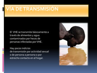 Vía de transmisión El  VHE se transmite básicamente através de alimentos y aguacontaminados por heces depersonas infectadas por VHE. Hay pocos indiciosde transmisión por actividad sexualo de persona a persona o porestrecho contacto en el hogar.