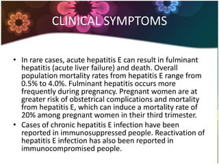 CLINICAL SYMPTOMS

• In rare cases, acute hepatitis E can result in fulminant
  hepatitis (acute liver failure) and death. Overall
  population mortality rates from hepatitis E range from
  0.5% to 4.0%. Fulminant hepatitis occurs more
  frequently during pregnancy. Pregnant women are at
  greater risk of obstetrical complications and mortality
  from hepatitis E, which can induce a mortality rate of
  20% among pregnant women in their third trimester.
• Cases of chronic hepatitis E infection have been
  reported in immunosuppressed people. Reactivation of
  hepatitis E infection has also been reported in
  immunocompromised people.
 
