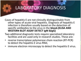 LABORATORY DIAGNOSIS

Cases of hepatitis E are not clinically distinguishable from
  other types of acute viral hepatitis. Diagnosis of hepatitis E
  infection is therefore usually based on the detection of
  specific antibodies to the virus in the blood.(ELISA AND
  WESTERN BLOT ASSAY DETECT IgM &IgG)
Two additional diagnostic tests require specialized laboratory
  facilities and are used only in research studies. These are:
• reverse transcriptase polymerase chain reaction (RT-PCR)
  to detect the hepatitis E virus RNA;
• immune electron microscopy to detect the hepatitis E virus.
 