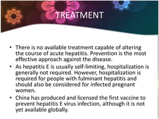 TREATMENT


• There is no available treatment capable of altering
  the course of acute hepatitis. Prevention is the most
  effective approach against the disease.
• As hepatitis E is usually self-limiting, hospitalization is
  generally not required. However, hospitalization is
  required for people with fulminant hepatitis and
  should also be considered for infected pregnant
  women.
• China has produced and licensed the first vaccine to
  prevent hepatitis E virus infection, although it is not
  yet available globally.
 
