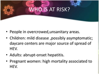 WHO IS AT RISK?


• People in overcrowed,unsanitary areas.
• Children: mild disease ,possibly asymptomatic;
  daycare centers are major source of spread of
  HEV.
• Adults: abrupt-onset hepatitis.
• Pregnant women: high mortality associated to
  HEV.
 
