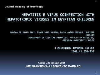 Journal Reading of Imunology


        HEPATITIS E VIRUS COINFECTION WITH
 HEPATOTROPIC VIRUSES IN EGYPTIAN CHILDREN


    MAYSAA EL SAYED ZAKI, OSAMA SAAD SALAMA, FATHY AWAAD MANSOUR, SHAIMAA
                                                                  HOSSEIN
                   DEPARTMENT OF CLINICAL PATHOLOGY, FACULTY OF MEDICINE,
                                               MANSOURA UNIVERSITY, EGYPT


                                        J MICROBIOL IMMUNOL INFECT
                                                   2008;41:254-258



                          Kamis , 27 januari 2011
                IME FRANSISKA A / SISWANTO DARMADI

                                                                            1
 