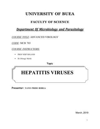 1
UNIVERSITY OF BUEA
FACULTY OF SCIENCE
Department Of Microbiology and Parasitology
COURSE TITLE: ADVANCED VIROLOGY
CODE: MCB 703
COURSE INSTRUCTORS:
▪ PROF NDIP ROLAND
▪ Dr. Dilonga Meriki
Topic
Presenter: TANYI PRIDE BOBGA
March, 2019
HEPATITIS VIRUSES
 