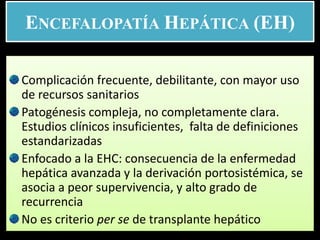 ENCEFALOPATÍA HEPÁTICA (EH)
Complicación frecuente, debilitante, con mayor uso
de recursos sanitarios
Patogénesis compleja, no completamente clara.
Estudios clínicos insuficientes, falta de definiciones
estandarizadas
Enfocado a la EHC: consecuencia de la enfermedad
hepática avanzada y la derivación portosistémica, se
asocia a peor supervivencia, y alto grado de
recurrencia
No es criterio per se de transplante hepático
 