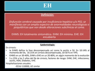 EH
Definición:
Disfunción cerebral causada por insuficiencia hepática y/o PSS; se
manifiesta con un amplio espectro de anormalidades neurológicas o
psiquiátricas que van desde alteraciones subclínicas al coma.
EHMS: EH totalmente sintomática. EHM: EH mínima. EHE: EH
encubierta
Epidemiología:
En cirrosis:
• la EHMS define la fase descompensada así como la ascitis o SV. En 10-14% al
momento del Dx, 16-21% en cirrosis descompensada, 10-50 % en TIPS.
• EHMS en un 30-40%, EHM o EHE en un 20-80%, en algún momento de la evolución
• 5 a 25% a los 5 años del Dx de cirrosis, factores de riesgo: EHM, EHE, Infecciones,
ascitis, HDA, Diabetes, VHC
Hospitalizaciones anuales:
-EEUU 110000, UE similar
 
