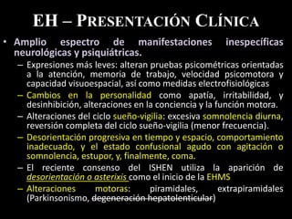 EH – PRESENTACIÓN CLÍNICA
• Amplio espectro de manifestaciones inespecíficas
neurológicas y psiquiátricas.
– Expresiones más leves: alteran pruebas psicométricas orientadas
a la atención, memoria de trabajo, velocidad psicomotora y
capacidad visuoespacial, así como medidas electrofisiológicas
– Cambios en la personalidad como apatía, irritabilidad, y
desinhibición, alteraciones en la conciencia y la función motora.
– Alteraciones del ciclo sueño-vigilia: excesiva somnolencia diurna,
reversión completa del ciclo sueño-vigilia (menor frecuencia).
– Desorientación progresiva en tiempo y espacio, comportamiento
inadecuado, y el estado confusional agudo con agitación o
somnolencia, estupor, y, finalmente, coma.
– El reciente consenso del ISHEN utiliza la aparición de
desorientación o asterixis como el inicio de la EHMS
– Alteraciones motoras: piramidales, extrapiramidales
(Parkinsonismo, degeneración hepatolenticular)
 